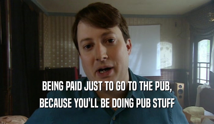 BEING PAID JUST TO GO TO THE PUB,
 BECAUSE YOU'LL BE DOING PUB STUFF
 