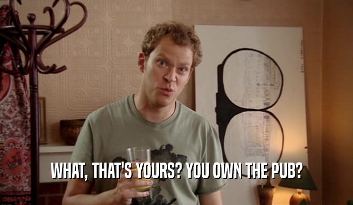 WHAT, THAT'S YOURS? YOU OWN THE PUB?  