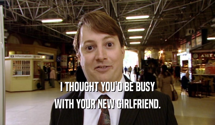 I THOUGHT YOU'D BE BUSY WITH YOUR NEW GIRLFRIEND. 