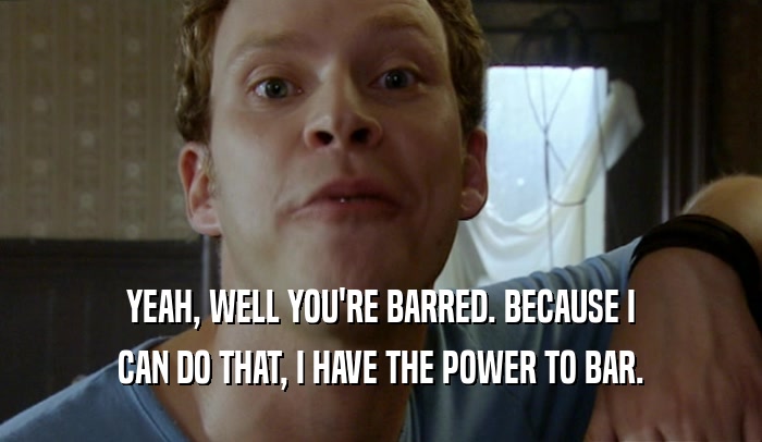 YEAH, WELL YOU'RE BARRED. BECAUSE I
 CAN DO THAT, I HAVE THE POWER TO BAR.
 