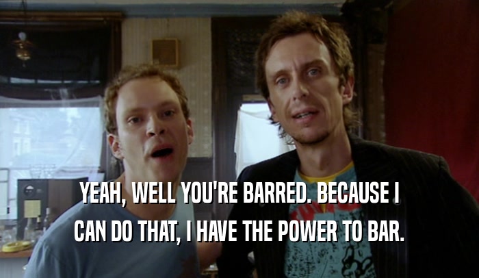 YEAH, WELL YOU'RE BARRED. BECAUSE I
 CAN DO THAT, I HAVE THE POWER TO BAR.
 