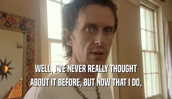 WELL, I'VE NEVER REALLY THOUGHT ABOUT IT BEFORE, BUT NOW THAT I DO, 