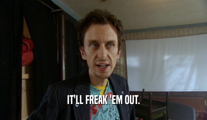 IT'LL FREAK 'EM OUT.  