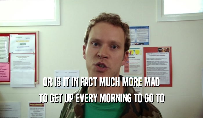 OR IS IT IN FACT MUCH MORE MAD TO GET UP EVERY MORNING TO GO TO 