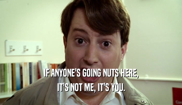 IF ANYONE'S GOING NUTS HERE, IT'S NOT ME, IT'S YOU. 
