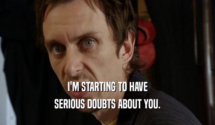 I'M STARTING TO HAVE SERIOUS DOUBTS ABOUT YOU. 
