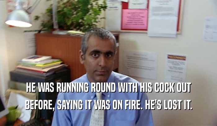 HE WAS RUNNING ROUND WITH HIS COCK OUT BEFORE, SAYING IT WAS ON FIRE. HE'S LOST IT. 