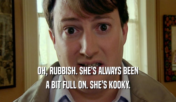 OH, RUBBISH. SHE'S ALWAYS BEEN A BIT FULL ON. SHE'S KOOKY. 