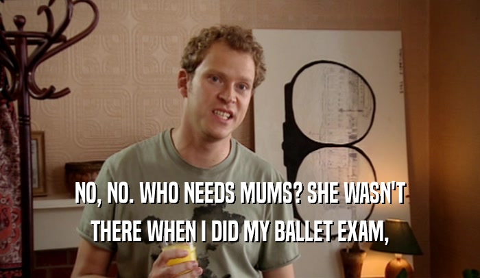 NO, NO. WHO NEEDS MUMS? SHE WASN'T
 THERE WHEN I DID MY BALLET EXAM,
 