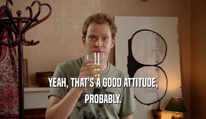 YEAH, THAT'S A GOOD ATTITUDE, PROBABLY. 