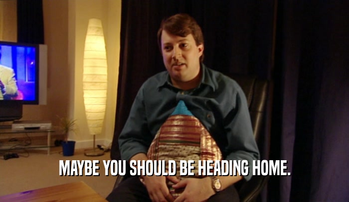 MAYBE YOU SHOULD BE HEADING HOME.  