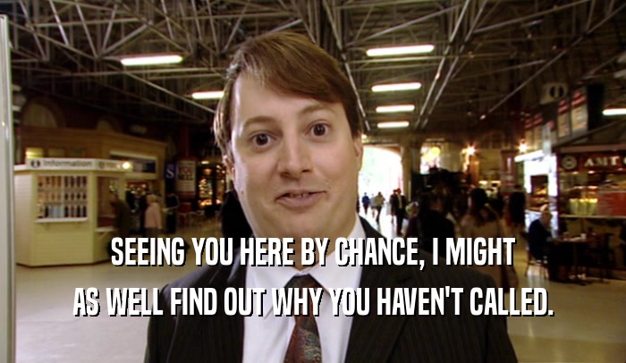 SEEING YOU HERE BY CHANCE, I MIGHT AS WELL FIND OUT WHY YOU HAVEN'T CALLED. 