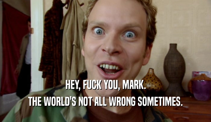 HEY, FUCK YOU, MARK. THE WORLD'S NOT ALL WRONG SOMETIMES. 