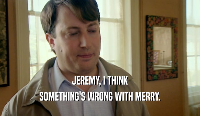 JEREMY, I THINK SOMETHING'S WRONG WITH MERRY. 