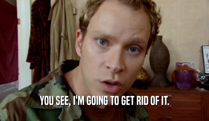 YOU SEE, I'M GOING TO GET RID OF IT.  