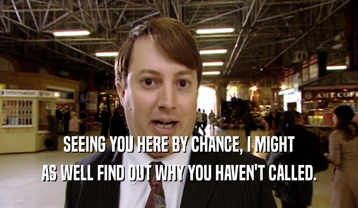 SEEING YOU HERE BY CHANCE, I MIGHT AS WELL FIND OUT WHY YOU HAVEN'T CALLED. 