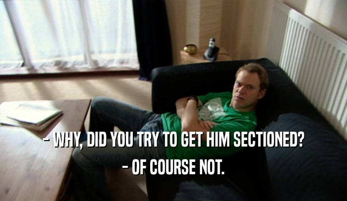 - WHY, DID YOU TRY TO GET HIM SECTIONED? - OF COURSE NOT. 