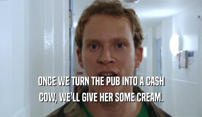 ONCE WE TURN THE PUB INTO A CASH COW, WE'LL GIVE HER SOME CREAM. 