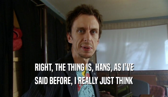 RIGHT, THE THING IS, HANS, AS I'VE SAID BEFORE, I REALLY JUST THINK 
