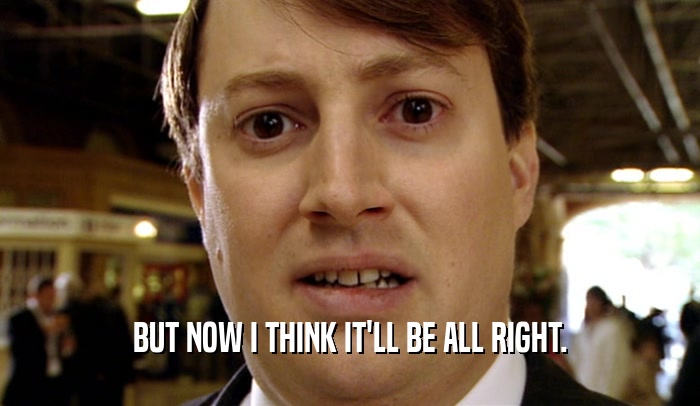 BUT NOW I THINK IT'LL BE ALL RIGHT.  