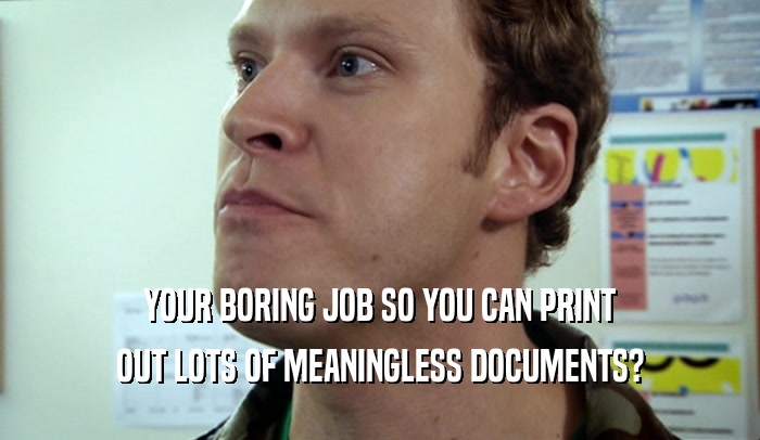 YOUR BORING JOB SO YOU CAN PRINT OUT LOTS OF MEANINGLESS DOCUMENTS? 