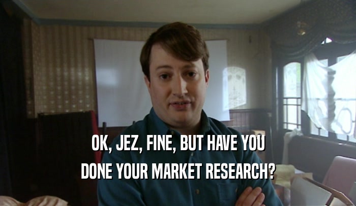 OK, JEZ, FINE, BUT HAVE YOU
 DONE YOUR MARKET RESEARCH?
 