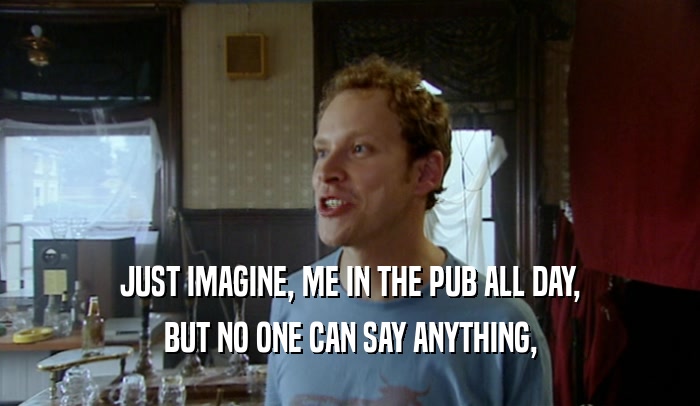 JUST IMAGINE, ME IN THE PUB ALL DAY, BUT NO ONE CAN SAY ANYTHING, 