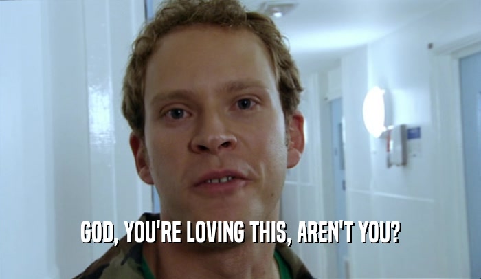 GOD, YOU'RE LOVING THIS, AREN'T YOU?  
