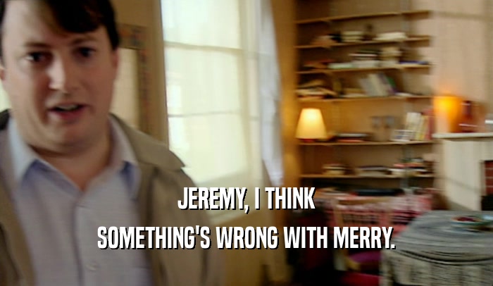 JEREMY, I THINK SOMETHING'S WRONG WITH MERRY. 