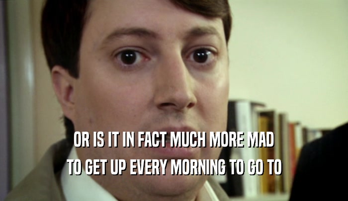 OR IS IT IN FACT MUCH MORE MAD TO GET UP EVERY MORNING TO GO TO 