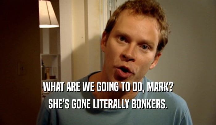 WHAT ARE WE GOING TO DO, MARK? SHE'S GONE LITERALLY BONKERS. 