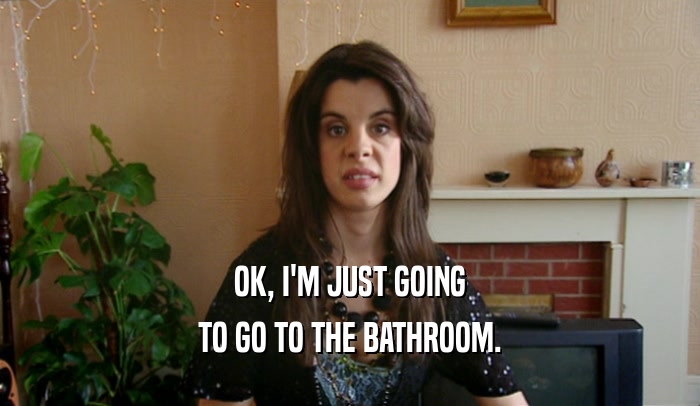 OK, I'M JUST GOING TO GO TO THE BATHROOM. 