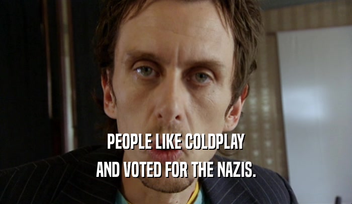 PEOPLE LIKE COLDPLAY
 AND VOTED FOR THE NAZIS.
 