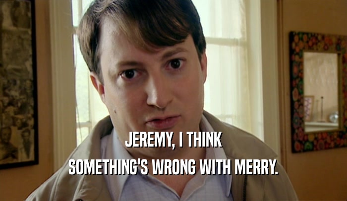 JEREMY, I THINK SOMETHING'S WRONG WITH MERRY. 
