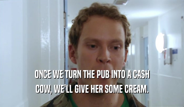 ONCE WE TURN THE PUB INTO A CASH COW, WE'LL GIVE HER SOME CREAM. 