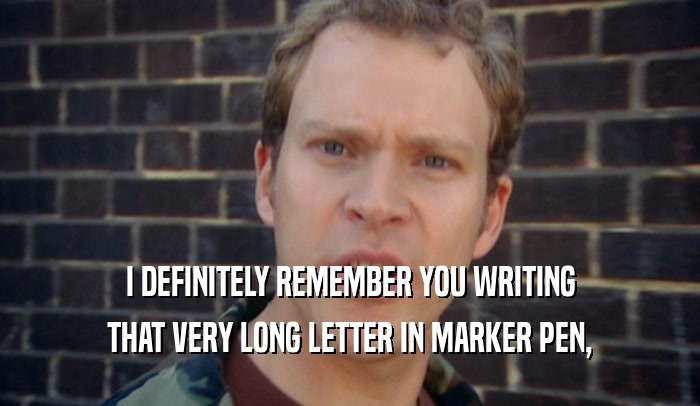 I DEFINITELY REMEMBER YOU WRITING THAT VERY LONG LETTER IN MARKER PEN, 