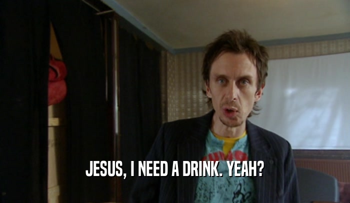 JESUS, I NEED A DRINK. YEAH?  