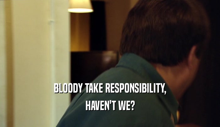 BLOODY TAKE RESPONSIBILITY, HAVEN'T WE? 