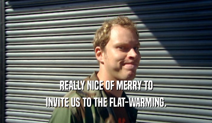 REALLY NICE OF MERRY TO INVITE US TO THE FLAT-WARMING. 
