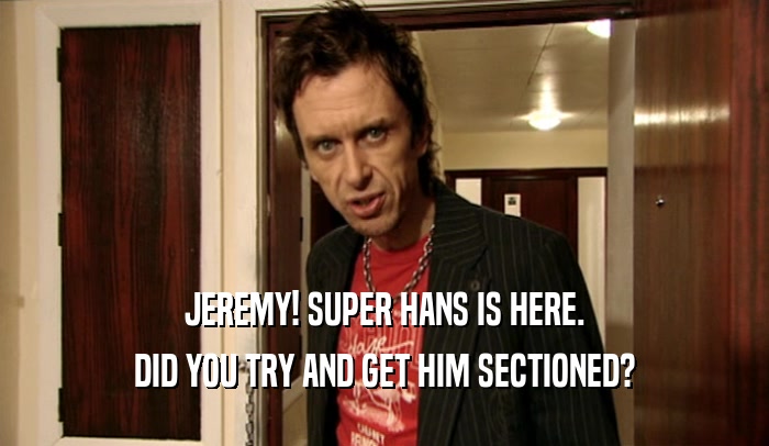 JEREMY! SUPER HANS IS HERE. DID YOU TRY AND GET HIM SECTIONED? 