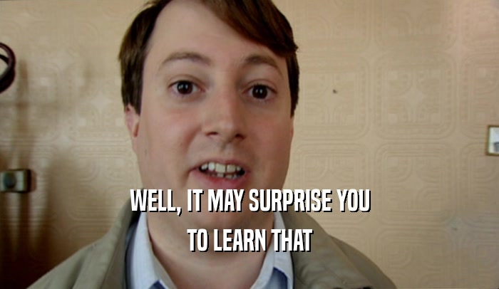 WELL, IT MAY SURPRISE YOU TO LEARN THAT 