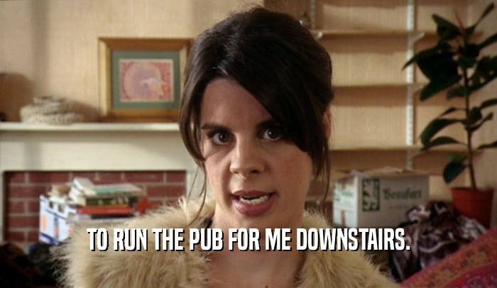 TO RUN THE PUB FOR ME DOWNSTAIRS.  