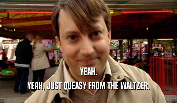 YEAH. YEAH, JUST QUEASY FROM THE WALTZER. 