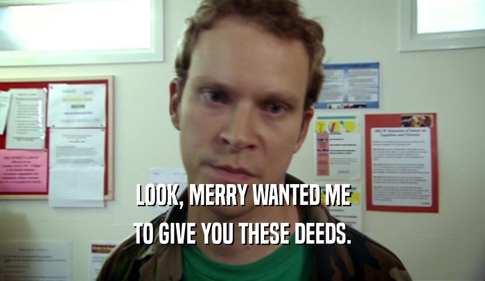 LOOK, MERRY WANTED ME TO GIVE YOU THESE DEEDS. 
