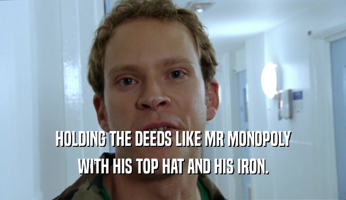 HOLDING THE DEEDS LIKE MR MONOPOLY WITH HIS TOP HAT AND HIS IRON. 