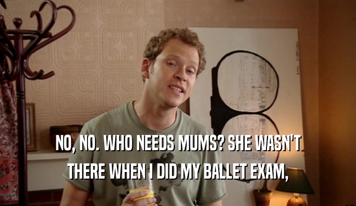 NO, NO. WHO NEEDS MUMS? SHE WASN'T
 THERE WHEN I DID MY BALLET EXAM,
 