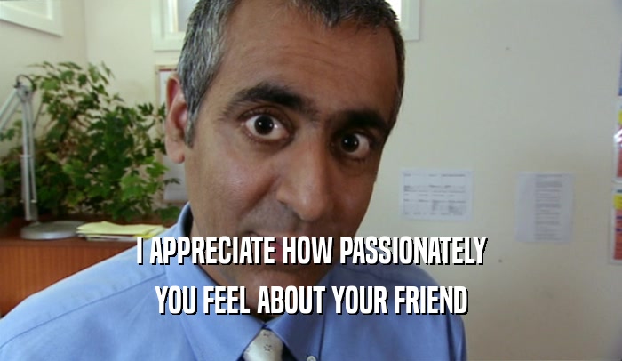 I APPRECIATE HOW PASSIONATELY YOU FEEL ABOUT YOUR FRIEND 