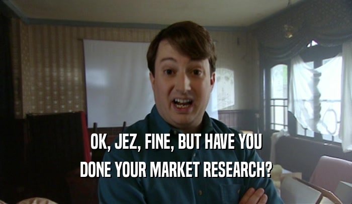 OK, JEZ, FINE, BUT HAVE YOU
 DONE YOUR MARKET RESEARCH?
 