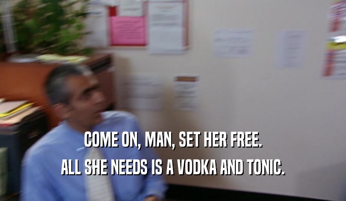 COME ON, MAN, SET HER FREE. ALL SHE NEEDS IS A VODKA AND TONIC. 