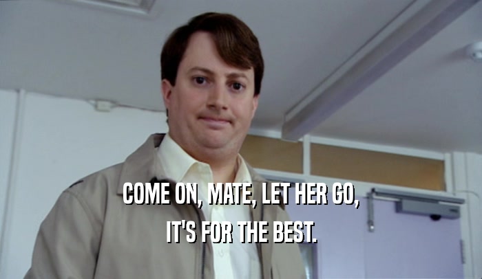 COME ON, MATE, LET HER GO, IT'S FOR THE BEST. 